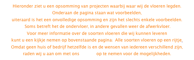 Hieronder ziet u een opsomming van projecten waarbij waar wij de vloeren legden.  Onderaan de pagina staan wat voorbeelden, 
uiteraard is het een onvolledige opsomming en zijn het slechts enkele voorbeelden.
 Soms betreft het de ondervloer, in andere gevallen weer de afwerkvloer. 
Voor meer informatie over de soorten vloeren die wij kunnen leveren 
kunt u een kijkje nemen op bovenstaande pagina:  Alle soorten vloeren op een rijtje. 
Omdat geen huis of bedrijf hetzelfde is en de wensen van iedereen verschillend zijn, 
raden wij u aan om met ons contact op te nemen voor de mogelijkheden.